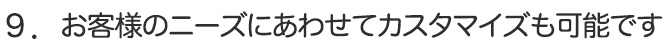 ９．お客様のニーズにあわせてカスタマイズも可能です