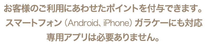 お客様のご利用にあわせたポイントを付与できます。スマートフォン（Android、iPhone）ガラケーにも対応。専用アプリは必要ありません。