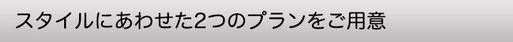 スタイルにあわせた２つのプランをご用意